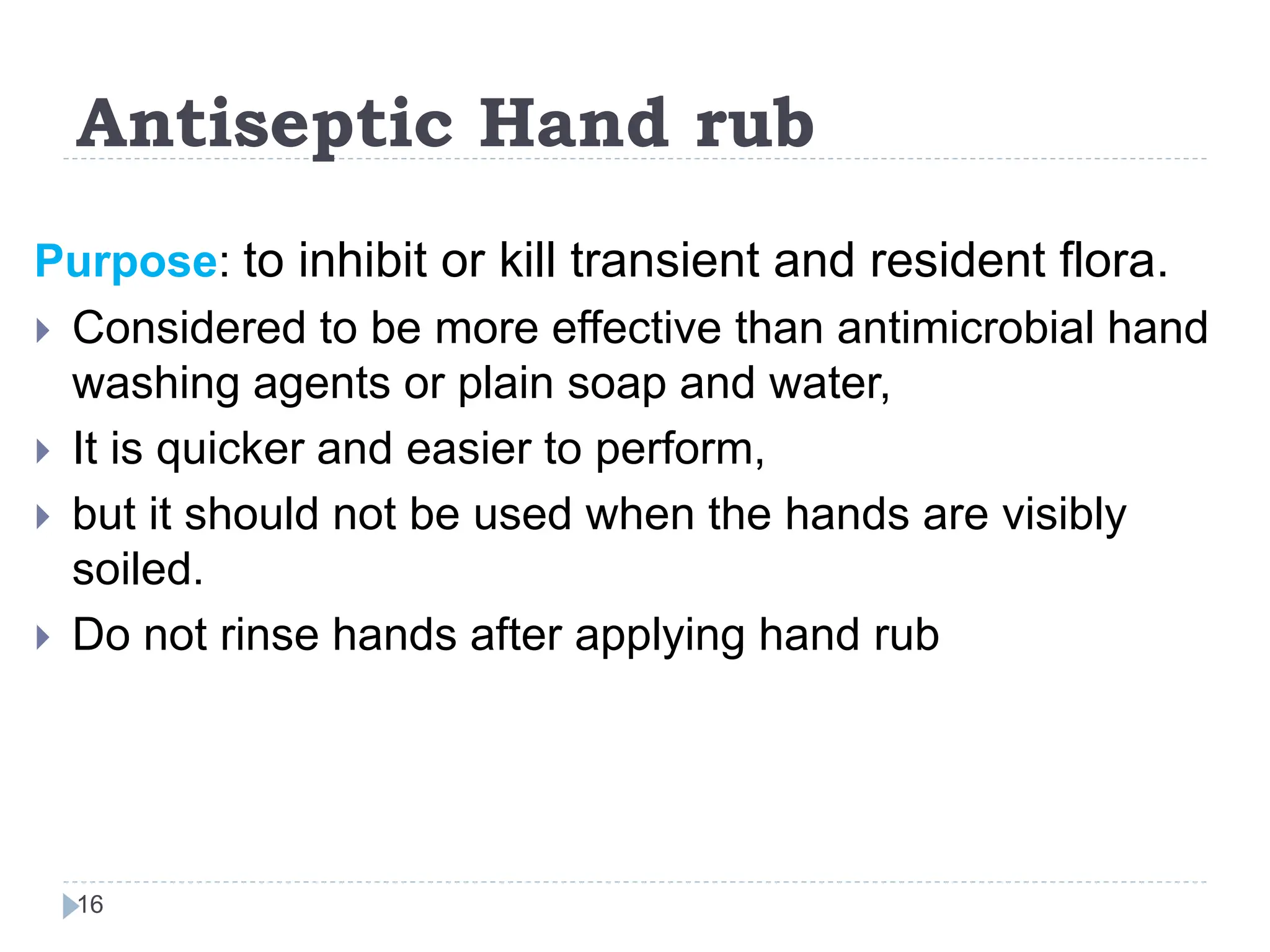 Antiseptic Hand rub
16
Purpose: to inhibit or kill transient and resident flora.
 Considered to be more effective than antimicrobial hand
washing agents or plain soap and water,
 It is quicker and easier to perform,
 but it should not be used when the hands are visibly
soiled.
 Do not rinse hands after applying hand rub
 