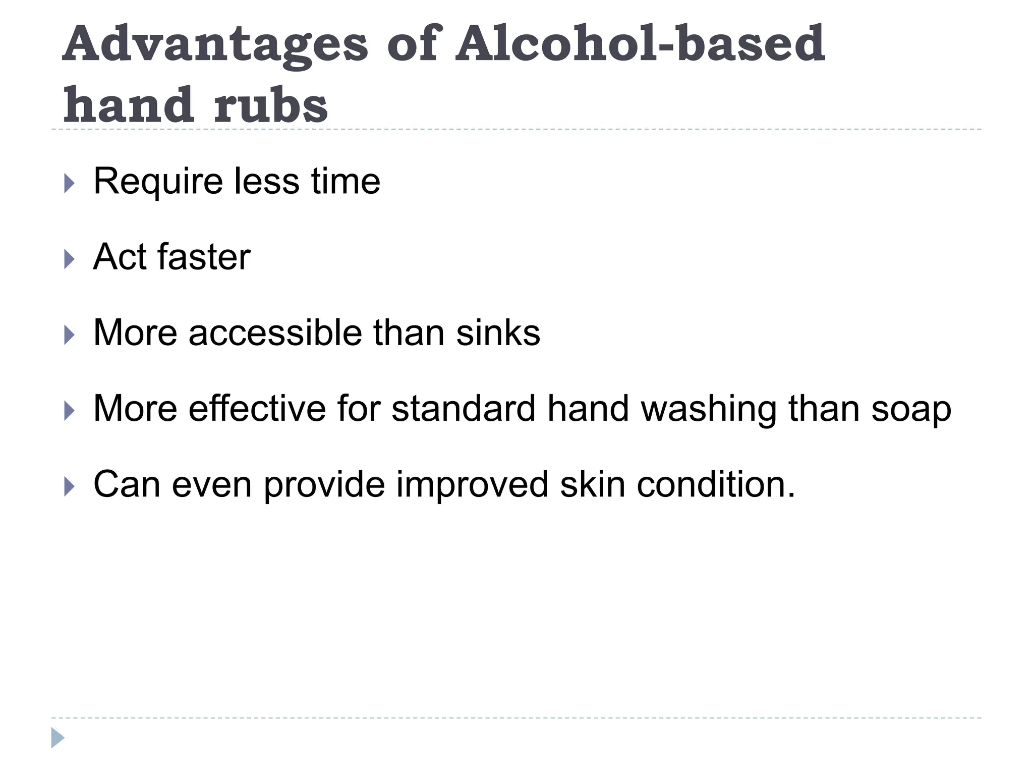 Advantages of Alcohol-based
hand rubs
 Require less time
 Act faster
 More accessible than sinks
 More effective for standard hand washing than soap
 Can even provide improved skin condition.
 