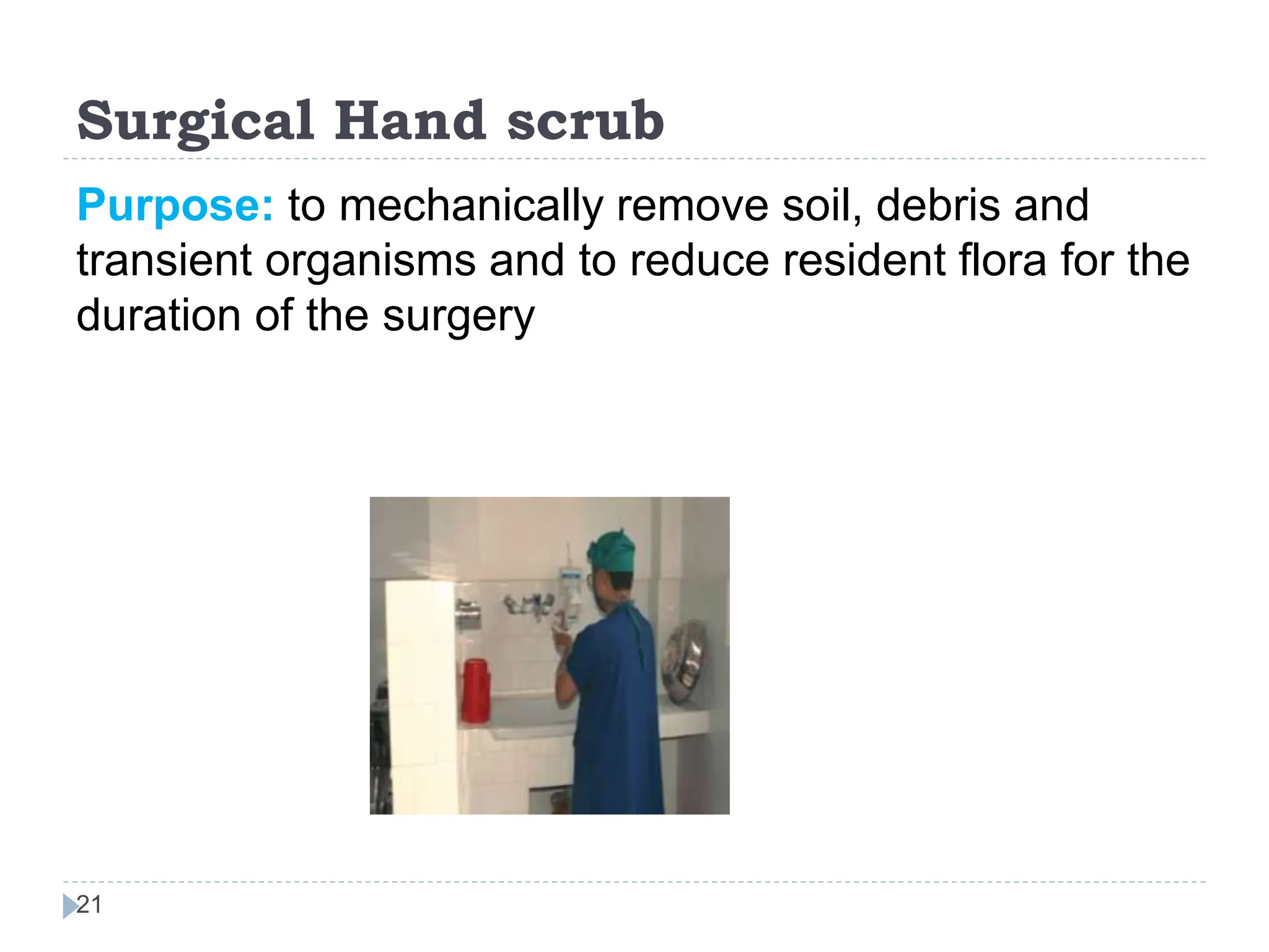 Surgical Hand scrub
21
Purpose: to mechanically remove soil, debris and
transient organisms and to reduce resident flora for the
duration of the surgery
 