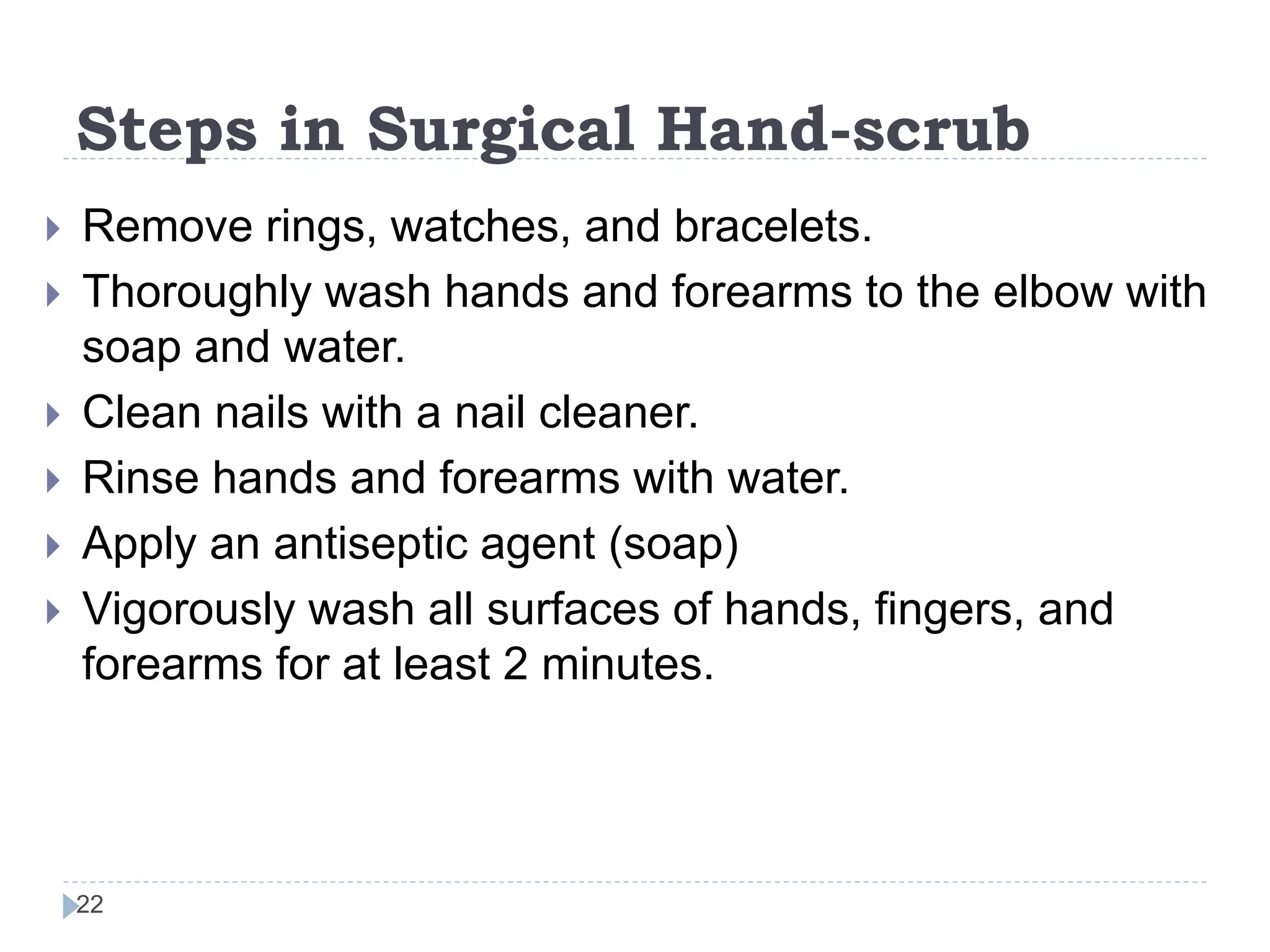 Steps in Surgical Hand-scrub
22
 Remove rings, watches, and bracelets.
 Thoroughly wash hands and forearms to the elbow with
soap and water.
 Clean nails with a nail cleaner.
 Rinse hands and forearms with water.
 Apply an antiseptic agent (soap)
 Vigorously wash all surfaces of hands, fingers, and
forearms for at least 2 minutes.
 