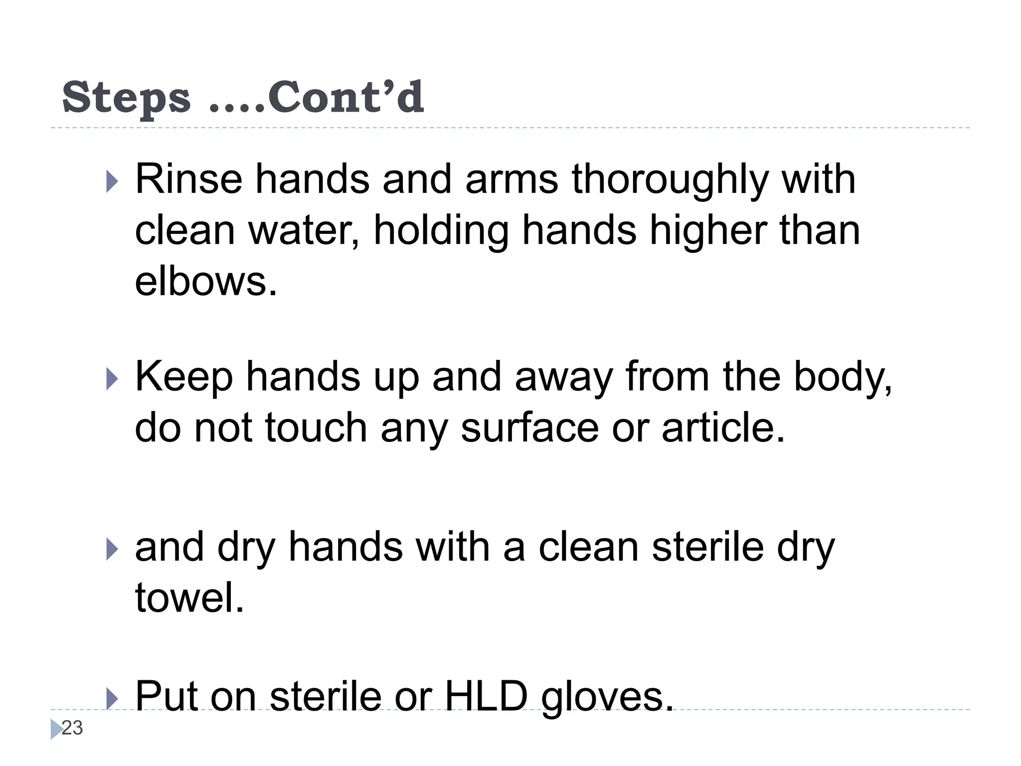 Steps ….Cont’d
23
 Rinse hands and arms thoroughly with
clean water, holding hands higher than
elbows.
 Keep hands up and away from the body,
do not touch any surface or article.
 and dry hands with a clean sterile dry
towel.
 Put on sterile or HLD gloves.
 