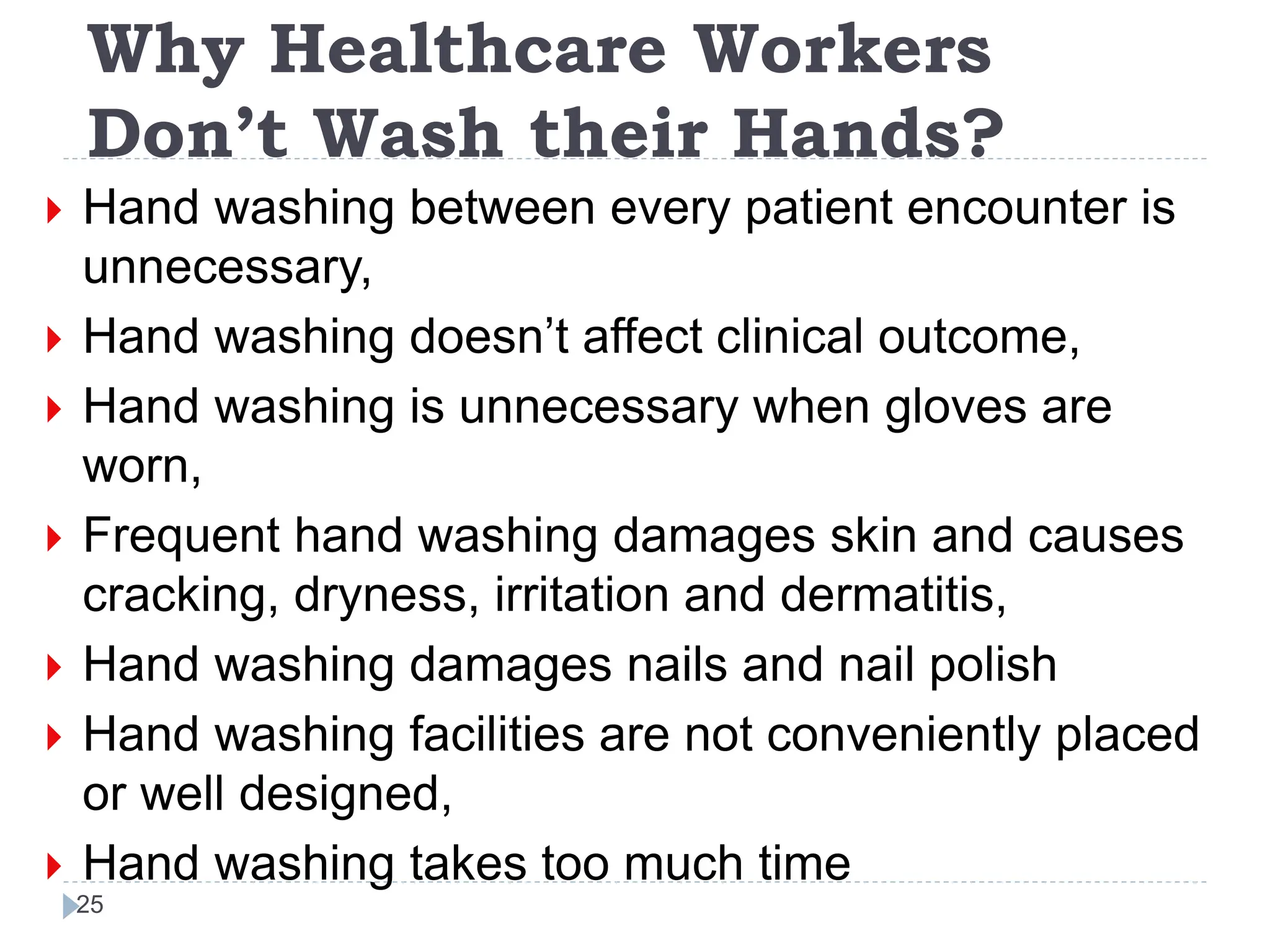 Why Healthcare Workers
Don’t Wash their Hands?
25
 Hand washing between every patient encounter is
unnecessary,
 Hand washing doesn’t affect clinical outcome,
 Hand washing is unnecessary when gloves are
worn,
 Frequent hand washing damages skin and causes
cracking, dryness, irritation and dermatitis,
 Hand washing damages nails and nail polish
 Hand washing facilities are not conveniently placed
or well designed,
 Hand washing takes too much time
 