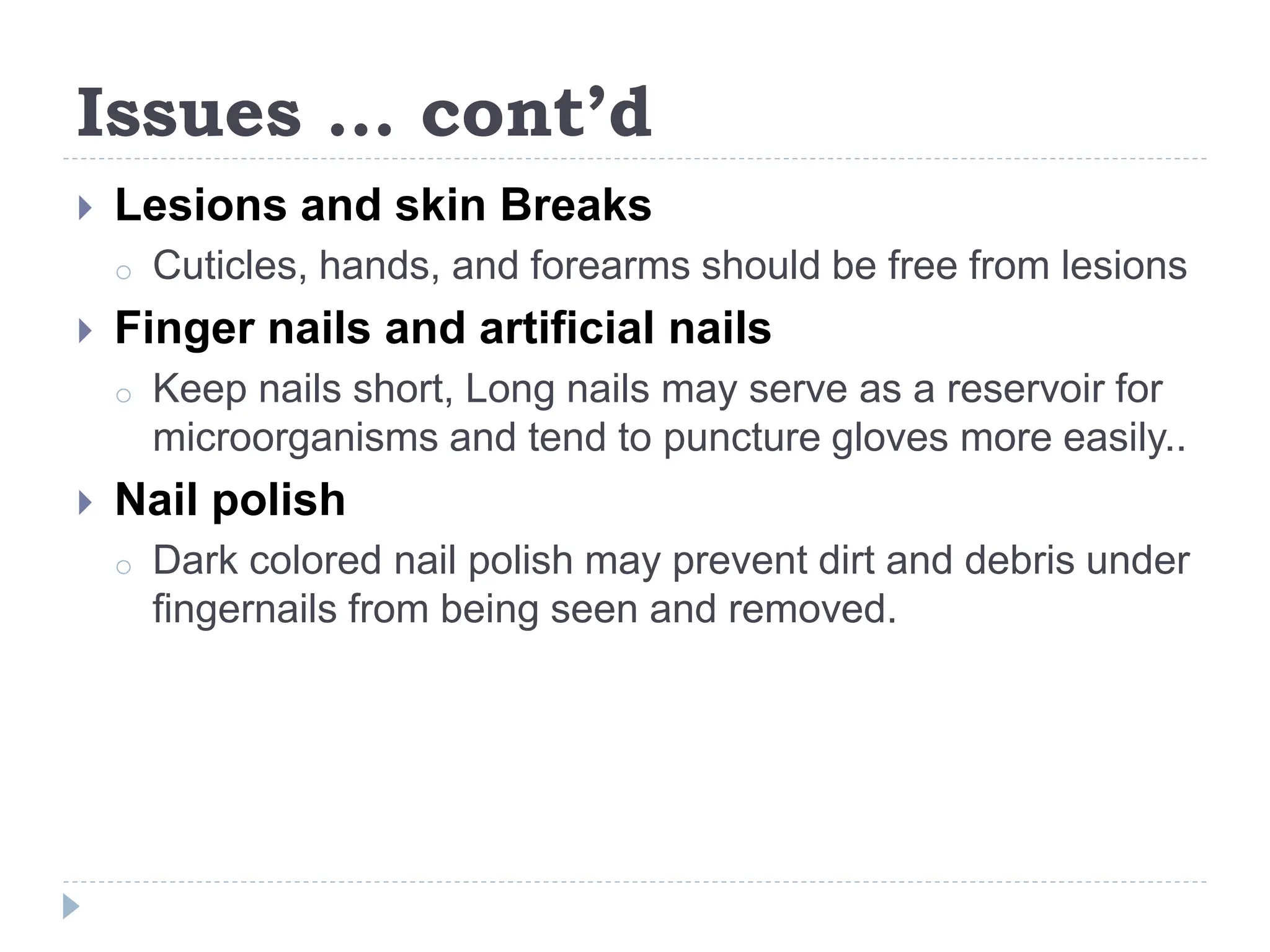 Issues … cont’d
 Lesions and skin Breaks
o Cuticles, hands, and forearms should be free from lesions
 Finger nails and artificial nails
o Keep nails short, Long nails may serve as a reservoir for
microorganisms and tend to puncture gloves more easily..
 Nail polish
o Dark colored nail polish may prevent dirt and debris under
fingernails from being seen and removed.
 