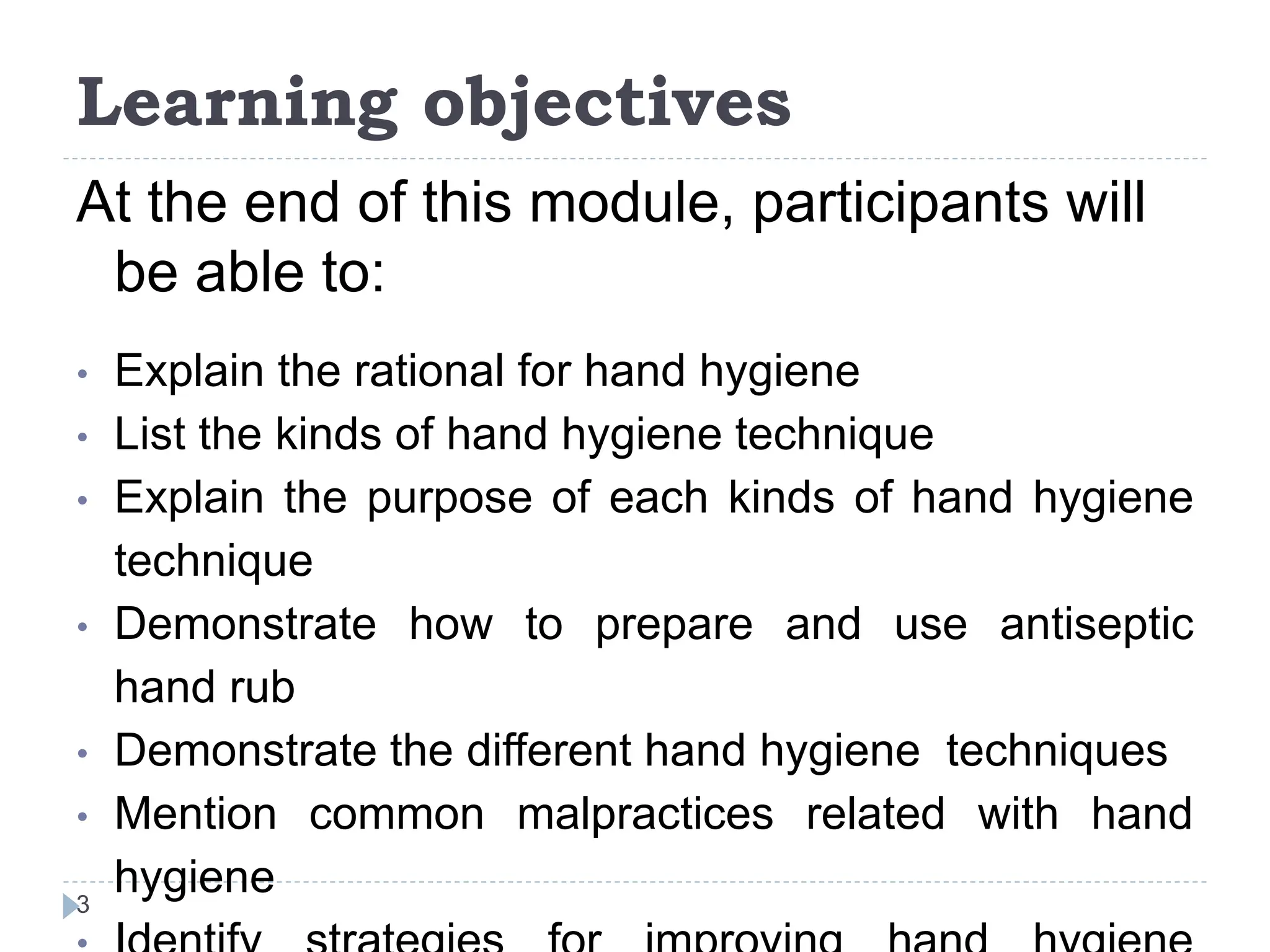 Learning objectives
3
At the end of this module, participants will
be able to:
• Explain the rational for hand hygiene
• List the kinds of hand hygiene technique
• Explain the purpose of each kinds of hand hygiene
technique
• Demonstrate how to prepare and use antiseptic
hand rub
• Demonstrate the different hand hygiene techniques
• Mention common malpractices related with hand
hygiene
 