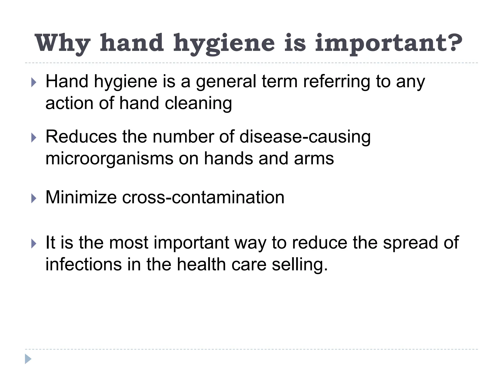 Why hand hygiene is important?
 Hand hygiene is a general term referring to any
action of hand cleaning
 Reduces the number of disease-causing
microorganisms on hands and arms
 Minimize cross-contamination
 It is the most important way to reduce the spread of
infections in the health care selling.
 