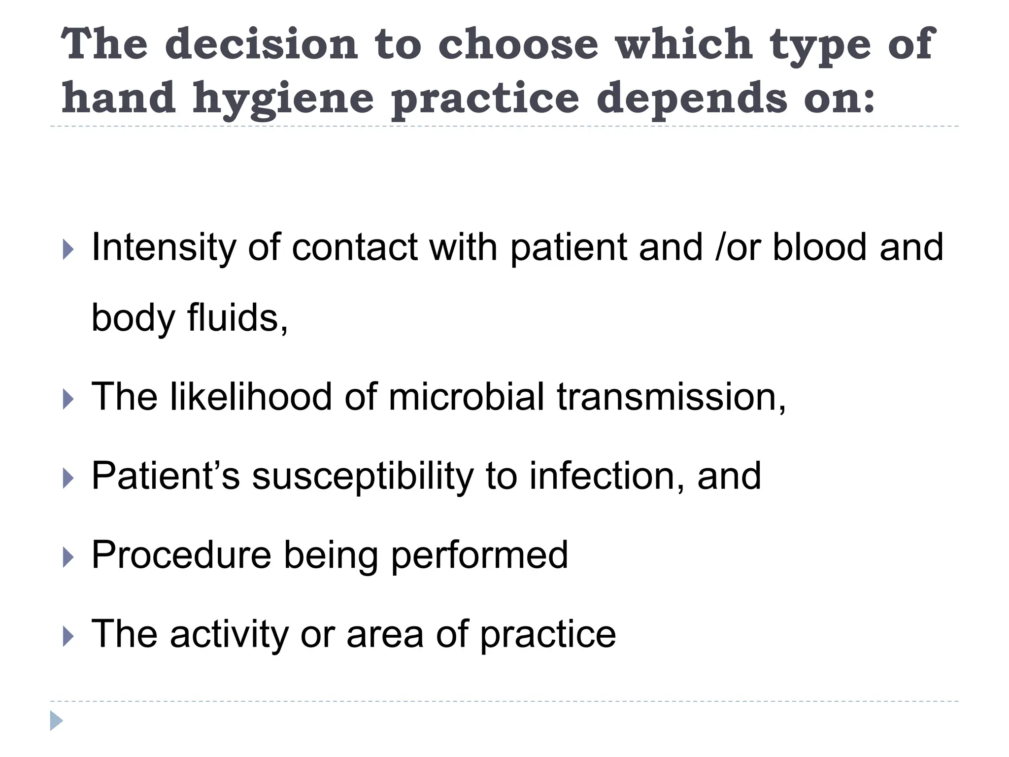 The decision to choose which type of
hand hygiene practice depends on:
 Intensity of contact with patient and /or blood and
body fluids,
 The likelihood of microbial transmission,
 Patient’s susceptibility to infection, and
 Procedure being performed
 The activity or area of practice
 