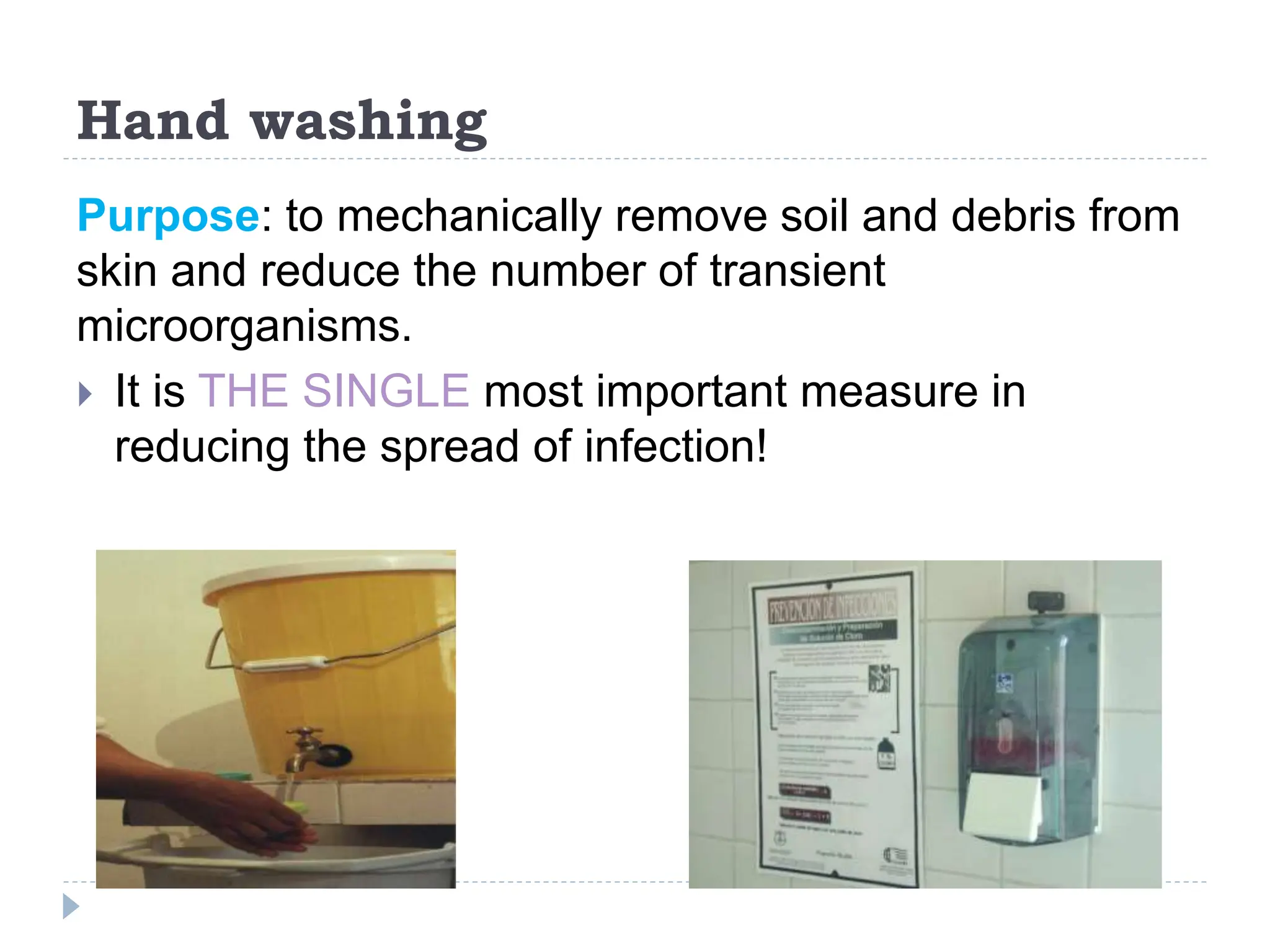 Hand washing
Purpose: to mechanically remove soil and debris from
skin and reduce the number of transient
microorganisms.
 It is THE SINGLE most important measure in
reducing the spread of infection!
 