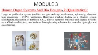MODULE 3
Human Organ Systems And Bio Designs- 2 (Qualitative):
Lungs as purification system (architecture, gas exchange mechanisms, spirometry, abnormal
lung physiology - COPD, Ventilators, Heart-lung machine).Kidney as a filtration system
(architecture, mechanism of filtration, CKD, dialysis systems). Muscular and Skeletal Systems
as scaffolds (architecture, mechanisms, bioengineering solutions for muscular dystrophy and
osteoporosis).
 
