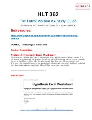 HLT 362
The Latest Version A+ Study Guide
Solutions for HLT 362v Entire Course All Modules and DQs
Entire course:
http://www.uopnerds.com/tutorial/hlt-362-entire-course-lastest-
version/
CONTACT: support@uopnerds.com
Product Description
Module 3 Hypothesis Excel Worksheet
There were two independent groups of students who took a school course by different modes. The
first sample of students took the course in the online mode and the second sample took the course in
the conventional face-to-face mode. Using the sample data, determine if there is a significant
difference in the scores between the two groups.Are the two sample means sufficient to conclude that
the educational modes are significantly different? Give reasons for your decision
----------------------------------------------------------
FREE SAMPLE
 