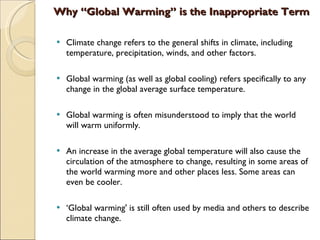 Why “Global Warming” is the Inappropriate Term Climate change refers to the general shifts in climate, including temperature, precipitation, winds, and other factors.  Global warming (as well as global cooling) refers specifically to any change in the global average surface temperature. Global warming is often misunderstood to imply that the world will warm uniformly.  An increase in the average global temperature will also cause the circulation of the atmosphere to change, resulting in some areas of the world warming more and other places less. Some areas can even be cooler.  ‘ Global warming' is still often used by media and others to describe climate change.   