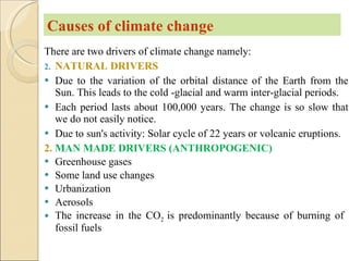 There are two drivers of climate change namely: NATURAL DRIVERS Due to the variation of the orbital distance of the Earth from the Sun. This leads to the cold -glacial and warm inter-glacial periods. Each period lasts about 100,000 years. The change is so slow that we do not easily notice. Due to sun's activity: Solar cycle of 22 years or volcanic eruptions. 2.  MAN MADE DRIVERS (ANTHROPOGENIC) Greenhouse gases Some land use changes Urbanization Aerosols The increase in the CO 2  is predominantly because of burning of  fossil fuels Causes of climate change 