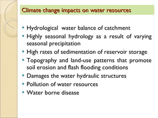 Climate change impacts on water resources Hydrological  water balance of catchment Highly seasonal hydrology as a result of varying seasonal precipitation High rates of sedimentation of reservoir storage  Topography and land-use patterns that promote soil erosion and flash flooding conditions  Damages the water hydraulic structures  Pollution of water resources  Water borne disease  