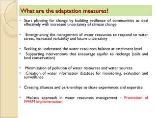 What are the adaptation measures? Start planning for change by building resilience of communities to deal effectively with increased uncertainty of climate change.  Strengthening the management of water resources to respond to water stress, increased variability and future uncertainty Seeking to understand the water resources balance at catchment level Supporting interventions that encourage aquifer to recharge (soils and land conservation) Minimization of pollution of water resources and water sources Creation of water information database for monitoring, evaluation and surveillance  Creating alliances and partnerships to share experiences and expertise Holistic approach in water resources management –  Promotion of IWRM implementation  