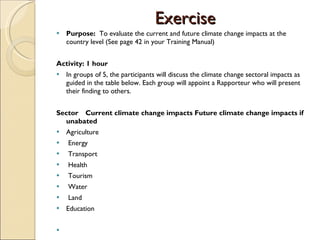 Exercise Purpose:  To evaluate the current and future climate change impacts at the country level (See page 42 in your Training Manual) Activity: 1 hour In groups of 5, the participants will discuss the climate change sectoral impacts as guided in the table below. Each group will appoint a Rapporteur who will present their finding to others.    Sector Current climate change impacts Future climate change impacts if  unabated Agriculture    Energy    Transport   Health    Tourism    Water    Land  Education        