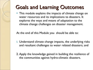 Goals and Learning Outcomes This module explains the impacts of climate change on water resources and its implications to disasters. It explores the ways and means of adaptation to the climate change challenges on disaster management. At the end of this Module you  should be able to: Understand climate change impacts, the underlying risks and resultant challenges to water related disasters; and  2. Apply the knowledge gained in building the resilience of the communities against hydro-climatic disasters. 