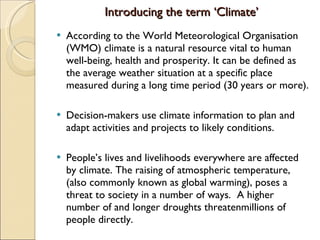 Introducing the term ‘Climate’ According to the World Meteorological Organisation (WMO) climate is a natural resource vital to human well-being, health and prosperity. It can be defined as the average weather situation at a specific place measured during a long time period (30 years or more).  Decision-makers use climate information to plan and adapt activities and projects to likely conditions.  People’s lives and livelihoods everywhere are affected by climate. The raising of atmospheric temperature, (also commonly known as global warming), poses a threat to society in a number of ways.  A higher number of and longer droughts threatenmillions of people directly. 