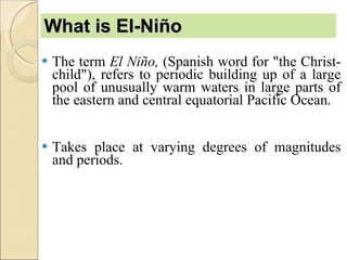 What is El-Niño The term  El Niño,  (Spanish word for "the Christ-child"), refers to periodic building up of a large pool of unusually warm waters in large parts of the eastern and central equatorial Pacific Ocean. Takes place at varying degrees of magnitudes and periods.  
