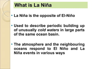 What is La Niña   La Niña is the opposite of El-Niño Used to describe periodic building up of unusually  cold waters  in large parts of the same ocean basin.  The atmosphere and the neighbouring oceans respond to El Niño and La Niña events in various ways   