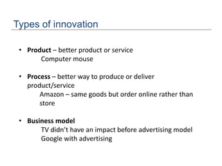Types of innovation
• Product – better product or service
Computer mouse
• Process – better way to produce or deliver
product/service
Amazon – same goods but order online rather than
store
• Business model
TV didn’t have an impact before advertising model
Google with advertising
 