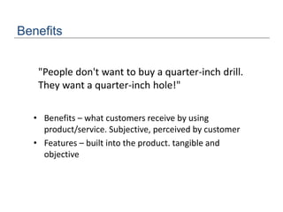 Benefits
"People don't want to buy a quarter-inch drill.
They want a quarter-inch hole!"
• Benefits – what customers receive by using
product/service. Subjective, perceived by customer
• Features – built into the product. tangible and
objective
 