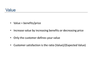 Value
• Value = benefits/price
• Increase value by increasing benefits or decreasing price
• Only the customer defines your value
• Customer satisfaction is the ratio (Value)/(Expected Value)
 