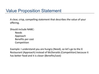 Value Proposition Statement
A clear, crisp, compelling statement that describes the value of your
offering.
Should include NABC:
Needs
Approach
Benefits per cost
Competition
Example: I understand you are hungry (Need), so let’s go to the X
Restaurant (Approach) instead of McDonalds (Competition) because it
has better food and it is closer (Benefits/cost)
 