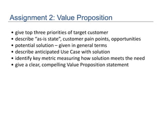 Assignment 2: Value Proposition
• give top three priorities of target customer
• describe “as-is state”, customer pain points, opportunities
• potential solution – given in general terms
• describe anticipated Use Case with solution
• identify key metric measuring how solution meets the need
• give a clear, compelling Value Proposition statement
 