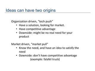 Ideas can have two origins
Organization driven, “tech push”
• Have a solution, looking for market.
• Have competitive advantage
• Downside: might be no real need for your
product
Market driven, “market pull”
• Know the need, and have an idea to satisfy the
need
• Downside: don’t have competitive advantage
(example: falafel truck)
 