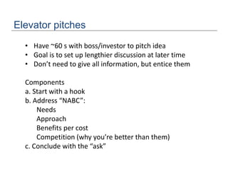 Elevator pitches
• Have ~60 s with boss/investor to pitch idea
• Goal is to set up lengthier discussion at later time
• Don’t need to give all information, but entice them
Components
a. Start with a hook
b. Address “NABC”:
Needs
Approach
Benefits per cost
Competition (why you’re better than them)
c. Conclude with the “ask”
 
