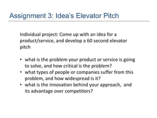 Assignment 3: Idea’s Elevator Pitch
Individual project: Come up with an idea for a
product/service, and develop a 60 second elevator
pitch
• what is the problem your product or service is going
to solve, and how critical is the problem?
• what types of people or companies suffer from this
problem, and how widespread is it?
• what is the innovation behind your approach, and
its advantage over competitors?
 