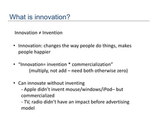 What is innovation?
• Innovation: changes the way people do things, makes
people happier
• “Innovation= invention * commercialization”
(multiply, not add – need both otherwise zero)
• Can innovate without inventing
- Apple didn’t invent mouse/windows/iPod– but
commercialized
- TV, radio didn’t have an impact before advertising
model
Innovation ≠ Invention
 