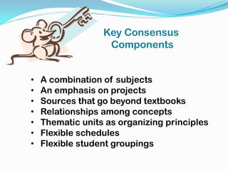 • A combination of subjects
• An emphasis on projects
• Sources that go beyond textbooks
• Relationships among concepts
• Thematic units as organizing principles
• Flexible schedules
• Flexible student groupings
Key Consensus
Components
 