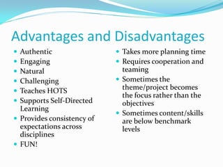 Advantages and Disadvantages
 Authentic
 Engaging
 Natural
 Challenging
 Teaches HOTS
 Supports Self-Directed
Learning
 Provides consistency of
expectations across
disciplines
 FUN!
 Takes more planning time
 Requires cooperation and
teaming
 Sometimes the
theme/project becomes
the focus rather than the
objectives
 Sometimes content/skills
are below benchmark
levels
 