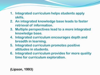1. Integrated curriculum helps students apply
skills.
2. An integrated knowledge base leads to faster
retrieval of information.
3. Multiple perspectives lead to a more integrated
knowledge base.
4. Integrated curriculum encourages depth and
breadth in learning.
5. Integrated curriculum promotes positive
attitudes in students.
6. Integrated curriculum provides for more quality
time for curriculum exploration.
(Lipson, 1993)
 