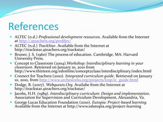 References
 ALTEC (n.d.) Professional development resources. Available from the Internet
at http://4teachers.org/profdev/
 ALTEC (n.d.) TrackStar. Available from the Internet at
http://trackstar.4teachers.org/trackstar/
 Bruner, J. S. (1960) The process of education. Cambridge, MA: Harvard
University Press.
 Concept to Classroom (2004).Workshop: Interdisciplinary learning in your
classroom. Retrieved on January 10, 2010 from
http://www.thirteen.org/edonline/concept2class/interdisciplinary/index.html
 Connect for Teachers (2010). Integrated curriculum guide. Retrieved on January
10, 2010, from http://www.archeworks.org/projects/tcsp/ic_guide.html
 Dodge, B. (2007). Webquests.Org. Availabe from the Internet at
http://trackstar.4teachers.org/trackstar/
 Jacobs, H.H. (1989). Interdisciplinary curriculum: Design and implementation.
Association for Supervision and Curriculum Development, Alexandria, Va.
 George Lucas Education Foundation (2010). Eutopia: Project-based learning.
Available from the Internet at http://www.edutopia.org/project-learning
 