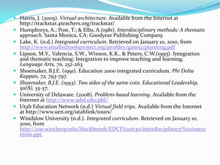  Harris, J. (2005). Virtual architecture. Available from the Internet at
http://trackstar.4teachers.org/trackstar/
 Humphreys, A.; Post, T.; & Ellis, A.(1981). Interdisciplinary methods: A thematic
approach. Santa Monica, CA: Goodyear Publishing Company.
 Lake, K. (n.d.) Integrated curriculum. Retrieved on January 10, 2010, from
http://www.smallschoolsproject.org/profdev/gates2/planning.pdf
 Lipson, M.Y., Valencia, S.W., Wixson, K.K., & Peters, C.W.(1993). Integration
and thematic teaching: Integration to improve teaching and learning.
Language Arts, 70, 252-263.
 Shoemaker, B.J.E. (1991). Education 2000 integrated curriculum. Phi Delta
Kappan, 72, 793-797.
 Shoemaker, B.J.E. (1993). Two sides of the same coin. Educational Leadership,
50(8), 55-57.
 University of Delaware. (2008). Problem-based learning. Available from the
Internet at http://www.udel.edu/pbl/
 Utah Education Network (n.d.) Virtual field trips. Available from the Internet
at http://www.uen.org/utahlink/tours/
 Windslow University (n.d.). Integrated curriculum. Retrieved on January 10,
2010, from
http://coe.winthrop.edu/blackburnb/EDCI%20630/interdisciplinary%20instru
ction.ppt.
 