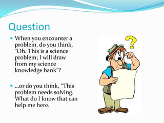 Question
 When you encounter a
problem, do you think,
“Oh. This is a science
problem; I will draw
from my science
knowledge bank”?
 …or do you think, “This
problem needs solving.
What do I know that can
help me here.
 