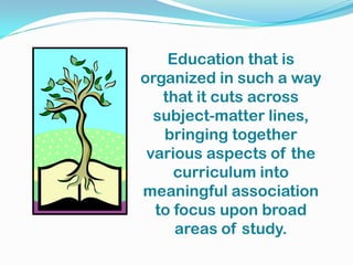 Education that is
organized in such a way
that it cuts across
subject-matter lines,
bringing together
various aspects of the
curriculum into
meaningful association
to focus upon broad
areas of study.
 
