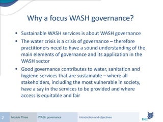 Why a focus WASH governance? Sustainable WASH services is about WASH governance The water crisis is a crisis of governance – therefore practitioners need to have a sound understanding of the main elements of governance and its application in the WASH sector Good governance contributes to water, sanitation and hygiene services that are sustainable – where all stakeholders, including the most vulnerable in society, have a say in the services to be provided and where access is equitable and fair