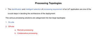 Processing Topologies
• The identification and intelligent selection of processing requirement of an IoT application are one of the
crucial steps in deciding the architecture of the deployment.
The various processing solutions are categorized into two large topologies:
1. On-site
2. Off-site
a. Remote processing
b. Collaborative processing
 