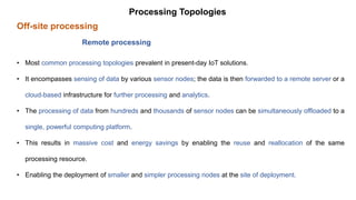 Off-site processing
Processing Topologies
Remote processing
• Most common processing topologies prevalent in present-day IoT solutions.
• It encompasses sensing of data by various sensor nodes; the data is then forwarded to a remote server or a
cloud-based infrastructure for further processing and analytics.
• The processing of data from hundreds and thousands of sensor nodes can be simultaneously offloaded to a
single, powerful computing platform.
• This results in massive cost and energy savings by enabling the reuse and reallocation of the same
processing resource.
• Enabling the deployment of smaller and simpler processing nodes at the site of deployment.
 
