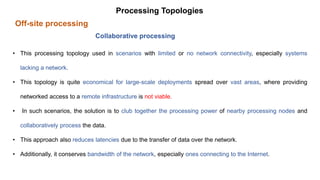 Off-site processing
Processing Topologies
Collaborative processing
• This processing topology used in scenarios with limited or no network connectivity, especially systems
lacking a network.
• This topology is quite economical for large-scale deployments spread over vast areas, where providing
networked access to a remote infrastructure is not viable.
• In such scenarios, the solution is to club together the processing power of nearby processing nodes and
collaboratively process the data.
• This approach also reduces latencies due to the transfer of data over the network.
• Additionally, it conserves bandwidth of the network, especially ones connecting to the Internet.
 