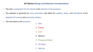 IoT Device Design and Selection Considerations
• The main consideration for IoT solution is the selection of the processor.
• The selection is governed by many parameters that affect the usability, design, and affordability of the
designed IoT sensing and processing solution.
• The main factor is the processor.
1. Size
2. Energy
3. Cost
4. Memory
5. Processing Power
6. I/O rating
7. Add-ons
 