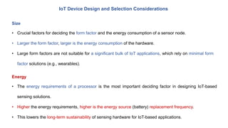 IoT Device Design and Selection Considerations
Size
• Crucial factors for deciding the form factor and the energy consumption of a sensor node.
• Larger the form factor, larger is the energy consumption of the hardware.
• Large form factors are not suitable for a significant bulk of IoT applications, which rely on minimal form
factor solutions (e.g., wearables).
Energy
• The energy requirements of a processor is the most important deciding factor in designing IoT-based
sensing solutions.
• Higher the energy requirements, higher is the energy source (battery) replacement frequency.
• This lowers the long-term sustainability of sensing hardware for IoT-based applications.
 