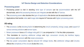 IoT Device Design and Selection Considerations
Processing power
• Processing power is vital in deciding what type of sensors can be accommodated with the IoT
device/node, and what processing features can integrate on-site with the IoT device.
• The processing power also decides the type of applications the device can be associated with.
• Applications that handle video and image data require IoT devices with higher processing power.
• The processor, is the deciding factor in determining the circuit complexity, energy usage, and support of
various sensing solutions and sensor types.
• Newer processors have a I/O voltage rating of 3.3 V, as compared to 5 V for the older processors.
• This translates to requiring additional voltage and logic conversion circuitry to interface legacy
technologies and sensors with the newer processors.
• The low power consumption due to reduced I/O voltage levels, this additional voltage and circuitry
affects the complexity of the circuits & also the costs.
I/O rating
 