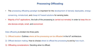 Processing Offloading
• The processing offloading paradigm is important for the development of densely deployable, energy-
conserving, miniaturized, and cheap IoT-based solutions for sensing tasks.
• Majority of IoT applications, the bulk of the processing is carried out remotely in order to keep the on-
site devices simple, small, and economical.
Data offloading is divided into three parts:
1) Offload location: Outlines where all the processing can be offloaded in the IoT architecture.
2) Offload decision making: How to choose where to offload the processing to and by how much.
3) Offloading considerations: Deciding when to offload.
 