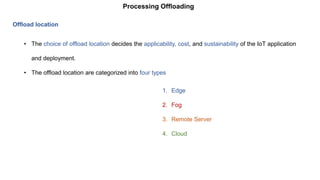 Processing Offloading
Offload location
• The choice of offload location decides the applicability, cost, and sustainability of the IoT application
and deployment.
• The offload location are categorized into four types
1. Edge
2. Fog
3. Remote Server
4. Cloud
 