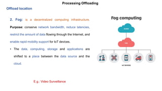 Processing Offloading
Offload location
2. Fog: is a decentralized computing infrastructure.
Purpose: conserve network bandwidth, reduce latencies,
restrict the amount of data flowing through the Internet, and
enable rapid mobility support for IoT devices.
• The data, computing, storage and applications are
shifted to a place between the data source and the
cloud.
E.g.: Video Surveillance
 