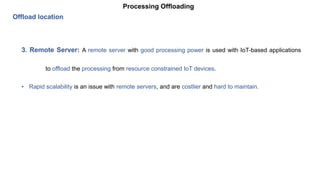 Processing Offloading
Offload location
3. Remote Server: A remote server with good processing power is used with IoT-based applications
to offload the processing from resource constrained IoT devices.
• Rapid scalability is an issue with remote servers, and are costlier and hard to maintain.
 