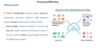 Processing Offloading
Offload location
4. Cloud: Configurable computer system, access to
configurable resources, platforms, and high-level
services through a shared pool, hosted remotely.
• Cloud enables massive scalability of solutions as
they can enable resource enhancement in an on-
demand manner, without acquiring and configuring
new and costly hardware.
 